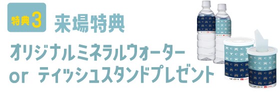 特典3：来場特典 オリジナルミネラルウォーター or ティッシュスタンドプレゼント